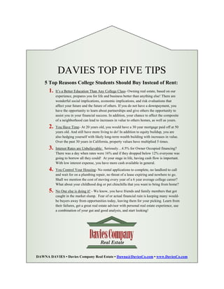 DAVIES TOP FIVE TIPS
    5 Top Reasons College Students Should Buy Instead of Rent:
      1.   It’s a Better Education Than Any College Class- Owning real estate, based on our
           experience, prepares you for life and business better than anything else! There are
           wonderful social implications, economic implications, and risk evaluations that
           affect your future and the future of others. If you do not have a downpayment, you
           have the opportunity to learn about partnerships and give others the opportunity to
           assist you in your financial success. In addition, your chance to affect the composite
           of a neighborhood can lead to increases in value to others homes, as well as yours.
      2.   You Have Time- At 20 years old, you would have a 30 year mortgage paid off at 50
           years old. And still have more living to do! In addition to equity buildup, you are
           also hedging yourself with likely long-term wealth building with increases in value.
           Over the past 30 years in California, property values have multiplied 5 times.
      3.   Interest Rates are Unbelievable: Seriously…4.5% for Owner Occupied financing?
           There was a day when rates were 16% and if they dropped below 12% everyone was
           going to borrow all they could! At your stage in life, having cash flow is important.
           With low interest expense, you have more cash available in general.
      4.   You Control Your Housing- No rental applications to complete, no landlord to call
           and wait for on a plumbing repair, no threat of a lease expiring and nowhere to go.
           Shall we mention the cost of moving every year of a 6 year average college career?
           What about your childhood dog or pet chinchilla that you want to bring from home?
      5.   No One else is doing it! - We know, you have friends and family members that got
           caught in the market slump. Fear of or actual financial ruin is keeping many would-
           be buyers away from opportunities today, leaving them for your picking. Learn from
           their failures, get a great real estate advisor with personal real estate experience, use
           a combination of your gut and good analysis, and start looking!




DAWNA DAVIES • Davies Company Real Estate • Dawna@DaviesCo.com • www.DaviesCo.com
 