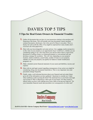 DAVIES TOP 5 TIPS
     5 Tips for Real Estate Owners in Financial Trouble:

      1.   Gather all documents that you have in your possession relating to the purchase and
           financing of the home. This will include your loan documents, deeds, purchase
           contract documents, disclosures. Get a box; put all of these in one place. This is a
           hassle, but well worth the effort. (You might be surprised how many lenders don’t
           even have all of the paperwork.)
      2.   Meet with your knowledgeable real estate advisor. Get a realistic market perspective
           on the value of your property as an opportunistic buyer would see it, whether you are
           considering selling or not. Also learn from your advisor about what to expect from
           the process of selling a home, as a distressed property or conventional sale and
           develop a strategy for resolution. This will vary, depending on your property
           location, market conditions, actual lender, number of loans on your property,
           whether you and your property can qualify for federal or lender modification
           programs, etc.
      3.   Make a detailed current financial statement of your assets and liabilities, income and
           expense.
      4.   Meet with tax and legal counsel regarding consequences of any action you might be
           considering, bring your documents listed above. This is very important, laws and
           precedents change frequently.
      5.   Finally, make a well-informed decision about your financial and real estate future
           given all of the information you have gathered. Questions to consider are: Under
           what conditions could you keep the home? Do emotional ties to your home outweigh
           cost to keep it? Who is affected by a short sale of your home? Are there moral or
           ethical issues you have with walking away from a debt or having one forgiven? Do
           your immediate financial needs take precedent over consequences of a short sale?




     What concerns about your property are you unsure about telling
                             your agent?

DAWNA DAVIES • Davies Company Real Estate • Dawna@DaviesCo.com • www.DaviesCo.com
 