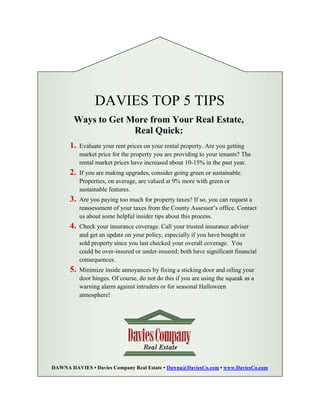 DAVIES TOP 5 TIPS
        Ways to Get More from Your Real Estate,
                     Real Quick:
      1.   Evaluate your rent prices on your rental property. Are you getting
           market price for the property you are providing to your tenants? The
           rental market prices have increased about 10-15% in the past year.
      2.   If you are making upgrades, consider going green or sustainable.
           Properties, on average, are valued at 9% more with green or
           sustainable features.
      3.   Are you paying too much for property taxes? If so, you can request a
           reassessment of your taxes from the County Assessor’s office. Contact
           us about some helpful insider tips about this process.
      4.   Check your insurance coverage. Call your trusted insurance adviser
           and get an update on your policy, especially if you have bought or
           sold property since you last checked your overall coverage. You
           could be over-insured or under-insured; both have significant financial
           consequences.
      5.   Minimize inside annoyances by fixing a sticking door and oiling your
           door hinges. Of course, do not do this if you are using the squeak as a
           warning alarm against intruders or for seasonal Halloween
           atmosphere!




DAWNA DAVIES • Davies Company Real Estate • Dawna@DaviesCo.com • www.DaviesCo.com
 