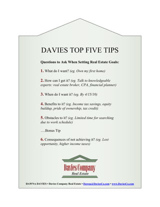 DAVIES TOP FIVE TIPS
           Questions to Ask When Setting Real Estate Goals:

           1. What do I want? (eg. Own my first home)

           2. How can I get it? (eg. Talk to knowledgeable
           experts: real estate broker, CPA, financial planner)

           3. When do I want it? (eg. By 4/15/10)

           4. Benefits to it? (eg. Income tax savings, equity
           buildup, pride of ownership, tax credit)

           5. Obstacles to it? (eg. Limited time for searching
           due to work schedule)

           ….Bonus Tip

           6. Consequences of not achieving it? (eg. Lost
           opportunity, higher income taxes)




DAWNA DAVIES • Davies Company Real Estate • Dawna@DaviesCo.com • www.DaviesCo.com
 