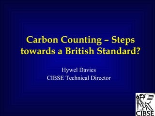 Carbon Counting – Steps towards a British Standard? Hywel Davies CIBSE Technical Director 