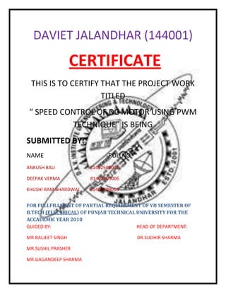 DAVIET JALANDHAR (144001)<br /> CERTIFICATE<br />THIS IS TO CERTIFY THAT THE PROJECT WORK TITLED <br />“ SPEED CONTROL OF DC MOTOR USING PWM TECHNIQUE” IS BEING<br />SUBMITTED BY:<br />NAME                                           ROLLNO<br />ANKUSH BALI                              81402509002<br />DEEPAK VERMA                          81402509006<br />KHUSHI RAM BHARDWAJ         81402509016<br />FOR FULLFILLMENT OF PARTIAL REQUIREMENT OF VII SEMESTER OF B.TECH (ELECTRICAL) OF PUNJAB TECHNICAL UNIVERSITY FOR THE ACCADEMIC YEAR 2010 <br />GUIDED BY:                                                                         HEAD OF DEPARTMENT:<br />MR.BALJEET SINGH                                                            DR.SUDHIR SHARMA<br />MR.SUSHIL PRASHER<br />MR.GAGANDEEP SHARMA<br />