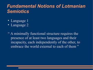Fundamental Notions of Lotmanian Semiotics Language 1  Language 2 “  A minimally functional structure requires the presence of at least two languages and their incapacity, each independently of the other, to embrace the world external to each of them ”  
