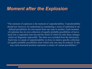 Moment after the Explosion “ The moment of explosion is the moment of   unpredictability. Unpredictability should not, however, be understood as constituting a series of unlimited or un- deﬁned possibilities for movement from one state to another. Each moment of explosion has its own collection of equally probable possibilities of move- ment into a sequential state beyond the limits of which lie only those changes which are ﬂagrantly impossible. The latter are excluded from the discussion. Each time we speak of unpredictability we have in mind a speciﬁc collection of equally probable possibilities from which only one may be realised. In this way, each structural position represents a cluster of variant possibilities.” 