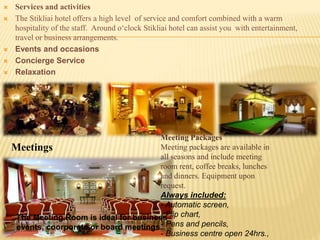  Services and activities
 The Stikliai hotel offers a high level of service and comfort combined with a warm
hospitality of the staff. Around o‘clock Stikliai hotel can assist you with entertainment,
travel or business arrangements.
 Events and occasions
 Concierge Service
 Relaxation
Meetings
The Meeting Room is ideal for business
events, coorporate or board meetings.
Meeting Packages
Meeting packages are available in
all seasons and include meeting
room rent, coffee breaks, lunches
and dinners. Equipment upon
request.
Always included:
- Automatic screen,
- Flip chart,
- Pens and pencils,
- Business centre open 24hrs.,
 