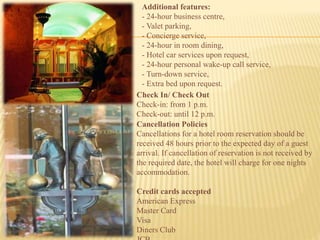 Additional features:
- 24-hour business centre,
- Valet parking,
- Concierge service,
- 24-hour in room dining,
- Hotel car services upon request,
- 24-hour personal wake-up call service,
- Turn-down service,
- Extra bed upon request.
Check In/ Check Out
Check-in: from 1 p.m.
Check-out: until 12 p.m.
Cancellation Policies
Cancellations for a hotel room reservation should be
received 48 hours prior to the expected day of a guest
arrival. If cancellation of reservation is not received by
the required date, the hotel will charge for one nights
accommodation.
Credit cards accepted
American Express
Master Card
Visa
Diners Club
 