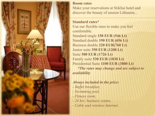 Room rates
Make your reservations at Stikliai hotel and
discover the beauty of unseen Lithuania...
Standard rates*
Use our flexible rates to make you feel
comfortable.
Standard single 158 EUR (546 Lt)
Standard double 190 EUR (656 Lt)
Business double 220 EUR(760 Lt)
Junior suite 350 EUR (1208 Lt)
Suite 500 EUR (1726 Lt)
Family suite 530 EUR (1830 Lt)
Presidential Suite 1100 EUR (3800 Lt)
*The rates may change and are subject to
availability
Always included in the price:
- Buffet breakfast,
- Swimming pool,
- Fitness room,
- 24 hrs. business centre,
- Cable and wireless Internet.
 