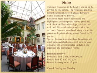 The main restaurant in the hotel is known in the
city for its fine dining. The restaurant exudes a
romantic atmosphere with classic furniture,
works of art and cut flowers.
Restaurant menu rotates seasonally and
highlights a delicate potato risotto garnished
with black truffles and scallops, venison steak
with duck liver and an impressive wine list.
Accessed from the main hotel lobby it seats 80
people with private dining rooms from 8 to 20
guests.
Special dinners, important board meetings and
small group celebrations as well as luxurious
weddings are accommodated in style in the
main hall and the banquet rooms.
Restaurant serves:
Breakfast: from 7 a.m. to 10.30 a.m.
Lunch: from 12 a.m. to 3 p.m.
Dinner: from 6 p.m. to 12. p.m.
Closed: Sunday and Monday.
Dining
 