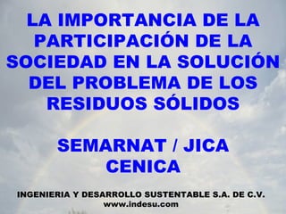 LA IMPORTANCIA DE LA PARTICIPACIÓN DE LA SOCIEDAD EN LA SOLUCIÓN DEL PROBLEMA DE LOS RESIDUOS SÓLIDOS SEMARNAT / JICA CENICA INGENIERIA Y DESARROLLO SUSTENTABLE S.A. DE C.V. www.indesu.com 