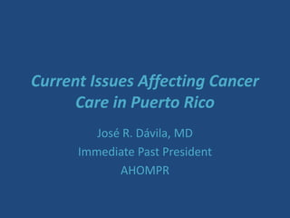 Current Issues Affecting Cancer
Care in Puerto Rico
José R. Dávila, MD
Immediate Past President
AHOMPR
 