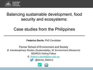 Balancing sustainable development, food
security and ecosystems:
Case studies from the Philippines
Federico Davila, PhD Candidate
Fenner School of Environment and Society
B. Interdisciplinary Studies (Sustainability), M. Environment (Research)
SEARCA Visiting Fellow
E: federico.davila@anu.edu.au
: @davila_federico
 