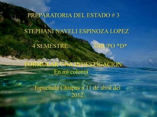 PREPARATORIA DEL ESTADO # 3

STEPHANI NAYELI ESPINOZA LOPEZ

  4 SEMESTRE             ´GRUPO *D*


FORMULAR UNA INVESTIGACION
       En mi colonia

  Tapachula Chiapas a 11 de abril del
                2012
 
