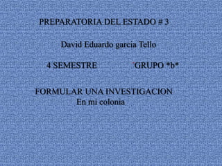 PREPARATORIA DEL ESTADO # 3

    David Eduardo garcia Tello

  4 SEMESTRE           ´GRUPO *b*


FORMULAR UNA INVESTIGACION
       En mi colonia
 