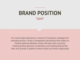 BRAND POSITION
For record label executives in search of innovative strategies for
emerging artists, I bring a transparent partnership that makes an
honest pathway between artists and their fans a priority.
Fostering these genuine connections, and looking beyond the
data, will provide a platform where artists can thrive organically.
“SAM”
 
