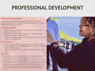PROFESSIONAL DEVELOPMENT
Mentor
• Two people come to mind when I think Mentor. They are Alexandria Dávila and
Florence Torres, and not for the fact that they’re strong Latina power houses in
music business, is that I’ve seen with my own eyes how they started and who they
are today. Alexandria currently holds the position of CEO at Adarga Entertainment
Group, she’s spent the last 10 years working in different realms of the industry, from
managing to operations to event producer. Florence is my cousin, and she has been
in the entertainment industry since she was 18, working as A&R, manager, event
producer among other things. She currently owns her own private consulting
company.
Formal Education
I will complete my Music Business Degree by October 2025. The plan is
continue my education with a Master’s in Entertainment Business or Business
Management following my graduation.
Technical Skills
• Online certi
fi
cate for Business Intelligence and Data analysis / IBM / 6-
week course / Monthly sessions
• Online certi
fi
cate for
fi
nancial analysis software / Corporate Financial
Institute / 24 courses / monthly sessions
• LinkedIn Learning certi
fi
cate for Data Mining Software LinkedIn Learning /
1-Day courses available daily
Soft Skills
• System Analysis | LinkedIn Learning | 1 day course available to take daily
• Strategic Negotiation | Certi
fi
cate from University of Michigan | estimate of
3 weeks | monthly sessions
• Operations Analysis | LinkedIn Learning | 1 day course available to take
daily
 