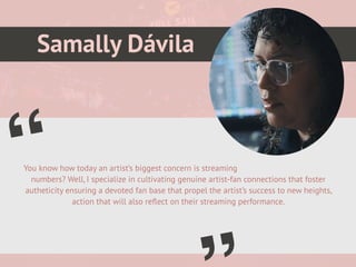 Samally Dávila
You know how today an artist’s biggest concern is streaming
numbers? Well, I specialize in cultivating genuine artist-fan connections that foster
autheticity ensuring a devoted fan base that propel the artist’s success to new heights,
action that will also re
fl
ect on their streaming performance.
“
Picture of You
Goes Here
 