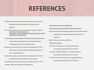 REFERENCES
Alexandria Davila’s photo retrieved from her LinkedIn pro
fi
le on 11/25/23.
[LinkedIn]. https://www.linkedin.com/in/alexandria-davila-
b8b5a5a8/
edX. (2023, May 1). Best online Business intelligence Courses & Programs.
https://www.edx.org/learn/business-
intelligence#:~:text=Some%20key%20skills%20and%20tools,of%20l
arge%20amounts%20of%20data
Girl/Guy Next door brand archetype | Psychology Brand Strategy. (2023b, May
23). Kaye Putnam | Psychology Driven Brand Strategist. https://
www.kayeputnam.com/brand-archetype-everyman/
Rittenberg, J. (2023, March 6). How To Start A Consulting Business In 2023.
Forbes Advisor. https://www.forbes.com/advisor/business/how-to-
start-a-consulting-business/
Michael Rucker’s photo was retrieved from his LinkedIn pro
fi
le on 11/25/23
[LinkedIn]. https://www.linkedin.com/in/ruckermichael/
Mikita Nelson’s photo was retrieved from her LinkedIn pro
fi
le on 11/25/23.
[LinkedIn]. https://www.linkedin.com/in/mikitanelson/
Music Consultant Salary. (n.d.). [ZipRecruiter].
https://www.ziprecruiter.com/Salaries/Music-Consultant-Salary
Music Biz 2024 | JW Marriott Nashville. (2023, November 8). Music Business
Association. https://musicbiz.org/events/music-biz-annual-
conference/
NAMM – Believe in music. (n.d.). NAMM.org.
https://www.namm.org/
11-1011.00 - Chief Executives. (n.d.). [onetonline]. https://
www.onetonline.org/link/summary/11-1011.00
11-2021.00 - Marketing Managers. (n.d.). [onetonline]. https://
www.onetonline.org/link/summary/11-2021.00
27-2012.00 - Producers and Directors. (n.d.). [onetonline] https://
www.onetonline.org/link/summary/27-2012.00
 