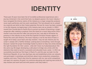 These past 20 years have been full of incredible professional experiences and a
journey immersed in the world that fuels my deepest passion: the music industry. I
have navigated the diverse realms of the industry as a singer-songwriter, producer,
vocal coach, performer, and live event coordinator. This has allowed me to unleash
my creativity and skills to their fullest potential. My love for music has been constant
in my life, however, my beginnings in this industry were not as smooth. In 2004, I
moved from Florida back to Puerto Rico to pursue my dream of becoming a singer-
songwriter after meeting a producer from the island on a music blog online. Once I
moved it was trial and error after trial and error, but I was able to formalize my
presence in the industry as one of the
fi
rst Spanish-Christian Female rappers in
Puerto Rico and Latin America. The music industry is not for the faint of heart, it
taught me to keep a pure heart and stay resilient. I may not sell millions, but my
career is steady with a faithful fanbase. Looking back at everything I went through
because I lacked the proper knowledge fueled my desire to help new artists develop
the right foundation for their careers. Little did I know my husband/producer felt
the same way. We began developing a safe place to bridge new artists with the
elements they need to launch a successful and educated music career. In 2022 we
successfully launched our
fi
rst Expo in Miami, FL, and this year we took it to the
Dominican Republic. At our two-day Expo, new and established artists can network,
and participate in workshops, and seminars about music production, composition,
royalties, and more. There’s also time for exposure with our new artist competition
and open mic sessions. My goal is to continue educating and inspiring new artists to
stay resilient and work hard and with passion until they make it.
IDENTITY
 