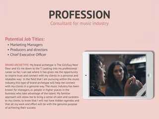 PROFESSION
Potential Job Titles:
• Marketing Managers
• Producers and directors
• Chief Executive Of
fi
cer
BRAND ARCHETYPE: My brand archetype is The Girl/Guy Next
Door and it’s me down to the T. Looking into my professional
career so far, I can see where it has given me the opportunity
to inspire trust and connect with my clients in a personal and
relatable way. In the
fi
eld that I am pursuing within the music
industry, this type of brand archetype will help me connect
with my clients in a genuine way. The music industry has been
known for managers, or people in higher places in the
business who take advantage of the talent. My familiar
approach will allow me to bring a sense of calm and sureness
to my clients, to know that I will not have hidden agendas and
that all my work and effort will be with the genuine purpose
of achieving their success.
Consultant for music industry
 