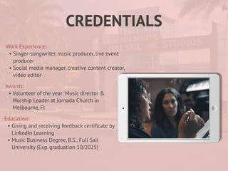 CREDENTIALS
Work Experience:
• Singer-songwriter, music producer, live event
producer
• Social media manager, creative content creator,
video editor
Education:
• Giving and receiving feedback certi
fi
cate by
LinkedIn Learning
• Music Business Degree, B.S., Full Sail
University (Exp. graduation 10/2025)
Awards:
• Volunteer of the year: Music director &
Worship Leader at Jornada Church in
Melbourne, Fl
 