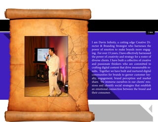 I am Davin Infinity, a cutting edge Creative Di-
rector & Branding Strategist who harnesses the
power of emotion to make brands more engag-
ing.  For over 15 years, I have effectively harnessed
the power of creativity and strategy for a roster of
diverse clients. I have built a collective of creative
and passionate thinkers who are committed to
crafting digital content that drive measureable re-
sults.  Together we have built and nurtured digital
communities for brands to garner customer loy-
alty, engagement, brand perception and market
share.  We immerse ourselves in our clients’ mis-
sions and identify social strategies that establish
an emotional connection between the brand and
their consumer. 
 