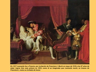 En 1517 Leonardo fue a Francia, por invitación de Francisco I. Murió en mayo de 1519 a los 67 años de
edad. Ingres hizo esta pintura en 1818, como él se imaginaba que Leonardo murió, en brazos de
Francisco I, como su invitado de honor.
 