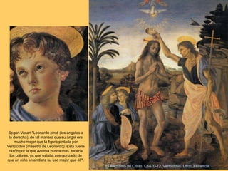 El Bautismo de Cristo. C1470-72. Verrocchio. Uffizi, Florencia.
Según Vasari "Leonardo pintó (los ángeles a
la derecha), de tal manera que su ángel era
mucho mejor que la figura pintada por
Verrocchio (maestro de Leonardo). Esta fue la
razón por la que Andrea nunca mas tocaría
los colores, ya que estaba avergonzado de
que un niño entendiera su uso mejor que él ".
 