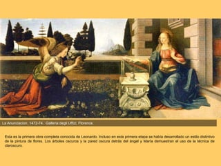 La Anunciacion. 1472-74. Galleria degli Uffizi, Florence.
Esta es la primera obra completa conocida de Leonardo. Incluso en esta primera etapa se había desarrollado un estilo distintivo
de la pintura de flores. Los árboles oscuros y la pared oscura detrás del ángel y María demuestran el uso de la técnica de
claroscuro.
 