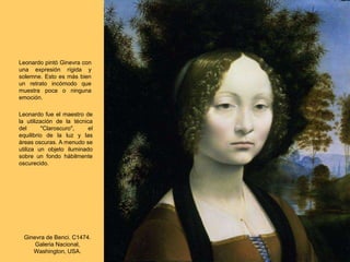 Ginevra de Benci. C1474.
Galeria Nacional,
Washington, USA.
Leonardo pintó Ginevra con
una expresión rígida y
solemne. Esto es más bien
un retrato incómodo que
muestra poca o ninguna
emoción.
Leonardo fue el maestro de
la utilización de la técnica
del "Claroscuro", el
equilibrio de la luz y las
áreas oscuras. A menudo se
utiliza un objeto iluminado
sobre un fondo hábilmente
oscurecido.
 