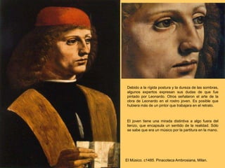 Debido a la rígida postura y la dureza de las sombras,
algunos expertos expresan sus dudas de que fue
pintado por Leonardo. Otros señalaron el arte de la
obra de Leonardo en el rostro joven. Es posible que
hubiera más de un pintor que trabajara en el retrato.
El joven tiene una mirada distintiva a algo fuera del
lienzo, que encapsula un sentido de la realidad. Sólo
se sabe que era un músico por la partitura en la mano.
El Músico. c1485. Pinacoteca Ambrosiana, Milan.
 