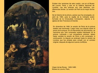 Virgen de las Rocas. 1483-1485.
Musee du Louvre, Paris.
Existen dos versiones de este cuadro, una en el Museo
del Louvre, París y otra en la Galería Nacional de
Londres. Las dos pinturas son casi idénticas, con
diferencias obvias. La versión de París es la mayor de los
dos.
De la historia de la pintura, parece que fue encargada, en
abril de 1483, para la capilla de la Cofradía recién
formada de la Inmaculada Concepción, adjunta a la
iglesia de San Francisco el Grande.
En diciembre de 1484, la versión de París de la pintura
estaba casi terminada. Luego hubo una disputa sobre el
precio de la pintura. En el intercambio de documentos, se
menciona que "otro comprador estaba interesado 'en la
pintura. Leonardo y sus compañeros pintores, deben
haber vendido la versión de París a otro comprador. A
continuación, la disputa se prolongó hasta la versión de
Londres que fue pintada para cumplir con el contrato
original, después de algunos nuevos conflictos.
 