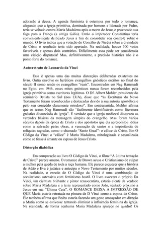 adoração à deusa. A agenda feminista é ostentosa por todo o romance,
alegando que a igreja primitiva, dominada por homens e liderada por Pedro,
teria se voltado contra Maria Madalena após a morte de Jesus e provocado sua
fuga para a França (a antiga Gália). Então o imperador Constantino teria
convenientemente deificado Jesus a fim de consolidar seu controle sobre o
mundo. O livro indica que a votação do Concílio de Nicéia sobre a divindade
de Cristo o resultado teria sido apertado. Na realidade, houve 300 votos
favoráveis e apenas dois contrários. Dificilmente essa pode ser considerada
uma eleição disputada! Mas, definitivamente, a precisão histórica não é o
ponto forte do romance.

Auto-retrato de Leonardo da Vinci

       Essa é apenas uma das muitas distorções deliberadas existentes no
livro. Outra envolve os heréticos evangelhos gnósticos escritos no final do
século II como sendo os evangelhos “reais”. Encontrados em Nag Hammadi
no Egito, em 1946, esses mitos gnósticos nunca foram reconhecidos pela
igreja primitiva como escrituras legítimas. O Df. Albert Mohler, presidente do
seminário Batista no Sul (nos EUA), disse que “as Escrituras do Novo
Testamento foram reconhecidas e destacadas devido à sua autoria apostólica e
pelo seu conteúdo claramente ortodoxo”. Em contrapartida, Mohler afirma
que os textos Nag Hammadi são “facilmente identificáveis como literatura
gnóstica distanciada da igreja”. É verdade que a igreja medieval distorceu as
verdades básicas da mensagem simples do evangelho. Mas foram vários
séculos depois da época de Cristo e dos apóstolos que ela acrescentou idéias
como a salvação pelas obras, a veneração de santos e a importância de
relíquias sagradas, como o chamado “Santo Graal”- o cálice de Cristo. Em O
Código da Vinci o “cálice” é Maria Madalena, mitologizada e sexualizada
como se fosse à amante ou esposa de Jesus Cristo.

Distorção diabólica

      Em comparação ao livro O Código da Vinci, o filme “A última tentação
de Cristo” parece ameno. O romance de Brown acusa o Cristianismo de culpar
a mulher pela queda de toda a raça humana. Ele parece esquecer que a história
de Adão e Eva é judaica e antecipa o Novo Testamento por muitos séculos.
Na realidade, o enredo de O Código da Vinci é uma combinação de
secularismo ostensivo com feminismo hostil. O livro assevera o próprio Da
Vinci, um cientista brilhante e pintor renascentista, estaria ciente da verdade
sobre Maria Madalena e a teria representado como João, sentado próximo a
Jesus em sua “Última Ceia”. O ROMANCE DEIXA A IMPRESSÃO DE
QUE Maria estaria retratada na pintura de D Vinci como a esposa de Cristo.
Ele também afirma que Pedro estaria fazendo um gesto ameaçador em direção
a Maria como se estivesse tentando eliminar a influência feminina da igreja.
Na realidade, de forma nenhuma Maria Madalena aparece no quadro! Os
 