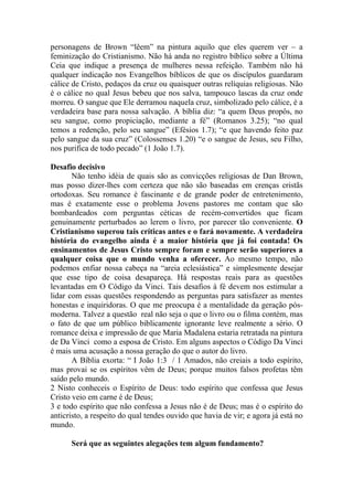 personagens de Brown “lêem” na pintura aquilo que eles querem ver – a
feminização do Cristianismo. Não há anda no registro bíblico sobre a Última
Ceia que indique a presença de mulheres nessa refeição. Também não há
qualquer indicação nos Evangelhos bíblicos de que os discípulos guardaram
cálice de Cristo, pedaços da cruz ou quaisquer outras relíquias religiosas. Não
é o cálice no qual Jesus bebeu que nos salva, tampouco lascas da cruz onde
morreu. O sangue que Ele derramou naquela cruz, simbolizado pelo cálice, é a
verdadeira base para nossa salvação. A bíblia diz: “a quem Deus propôs, no
seu sangue, como propiciação, mediante a fé” (Romanos 3.25); “no qual
temos a redenção, pelo seu sangue” (Efésios 1.7); “e que havendo feito paz
pelo sangue da sua cruz” (Colossenses 1.20) “e o sangue de Jesus, seu Filho,
nos purifica de todo pecado” (1 João 1.7).

Desafio decisivo
       Não tenho idéia de quais são as convicções religiosas de Dan Brown,
mas posso dizer-lhes com certeza que não são baseadas em crenças cristãs
ortodoxas. Seu romance é fascinante e de grande poder de entretenimento,
mas é exatamente esse o problema Jovens pastores me contam que são
bombardeados com perguntas céticas de recém-convertidos que ficam
genuinamente perturbados ao lerem o livro, por parecer tão conveniente. O
Cristianismo superou tais críticas antes e o fará novamente. A verdadeira
história do evangelho ainda é a maior história que já foi contada! Os
ensinamentos de Jesus Cristo sempre foram e sempre serão superiores a
qualquer coisa que o mundo venha a oferecer. Ao mesmo tempo, não
podemos enfiar nossa cabeça na “areia eclesiástica” e simplesmente desejar
que esse tipo de coisa desapareça. Há respostas reais para as questões
levantadas em O Código da Vinci. Tais desafios à fé devem nos estimular a
lidar com essas questões respondendo as perguntas para satisfazer as mentes
honestas e inquiridoras. O que me preocupa é a mentalidade da geração pós-
moderna. Talvez a questão real não seja o que o livro ou o filma contém, mas
o fato de que um público biblicamente ignorante leve realmente a sério. O
romance deixa e impressão de que Maria Madalena estaria retratada na pintura
de Da Vinci como a esposa de Cristo. Em alguns aspectos o Código Da Vinci
é mais uma acusação a nossa geração do que o autor do livro.
       A Bíblia exorta: “ I João 1:3 / 1 Amados, não creiais a todo espírito,
mas provai se os espíritos vêm de Deus; porque muitos falsos profetas têm
saído pelo mundo.
2 Nisto conheceis o Espírito de Deus: todo espírito que confessa que Jesus
Cristo veio em carne é de Deus;
3 e todo espírito que não confessa a Jesus não é de Deus; mas é o espírito do
anticristo, a respeito do qual tendes ouvido que havia de vir; e agora já está no
mundo.

      Será que as seguintes alegações tem algum fundamento?
 