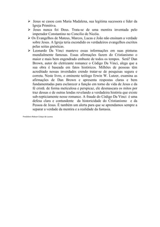 Jesus se casou com Maria Madalena, sua legitima sucessora e líder da
         Igreja Primitiva.
          Jesus nunca foi Deus. Trata-se de uma mentira inventada pelo
         imperador Constantino no Concilio de Nicéia.
         Os Evangelhos de Mateus, Marcos, Lucas e João não ensinam a verdade
         sobre Jesus. A Igreja teria escondido os verdadeiros evangelhos escritos
         pelas seitas gnósticas.
         Leonardo Da Vinci manteve essas informações em suas pinturas
         mundialmente famosas. Essas afirmações fazem do Cristianismo o
         maior e mais bem engendrado embuste de todos os tempos. Será? Dan
         Brown, autor do eletrizante romance o Código Da Vinci, alega que a
         sua obra é baseada em fatos históricos. Milhões de pessoas têm
         acreditado nessas inverdades crendo tratar-se de pesquisas segura e
         correta. Neste livro, o eminente teólogo Erwin W. Lutzer, examina as
         afirmações de Dan Brown e apresenta respostas claras e bem
         fundamentadas para esclarecer a função em torno da vida de Jesus e da
         fé cristã. de forma meticulosa e perspicaz, ele desmascara os mitos por
         traz dessas e de outras lendas revelando a verdadeira história que existe
         sub-repticiamente nesse romance. A fraude do Código Da Vinci é uma
         defesa clara e contundente da historicidade do Cristianismo e da
         Pessoa de Jesus. É também um alerta para que se aprendamos sempre a
         separar a verdade da mentira e a realidade da fantasia.
Presbítero Robson Colaço de Lucena
 