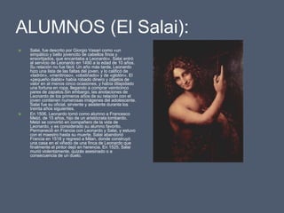 ALUMNOS (El Salai):Salai, fue descrito por Giorgio Vasari como «un simpático y bello jovencito de cabellos finos y ensortijados, que encantaba a Leonardo». Salai entró al servicio de Leonardo en 1490 a la edad de 10 años. Su relación no fue fácil. Un año más tarde, Leonardo hizo una lista de las faltas del joven, y lo calificó de «ladrón», «mentiroso», «obstinado» y de «glotón». El «pequeño diablo» había robado dinero y objetos de valor en al menos cinco ocasiones, y había dilapidado una fortuna en ropa, llegando a comprar veinticinco pares de zapatos.Sin embargo, las anotaciones de Leonardo de los primeros años de su relación con el joven contienen numerosas imágenes del adolescente. Salai fue su oficial, sirviente y asistente durante los treinta años siguientes.En 1506, Leonardo tomó como alumno a Francesco Melzi, de 15 años, hijo de un aristócrata lombardo. Melzi se convirtió en compañero de la vida de Leonardo, y es considerado su alumno favorito. Permaneció en Francia con Leonardo y Salai, y estuvo con el maestro hasta su muerte. Salai abandonó Francia en 1518 y regresó a Milan, donde construyó una casa en el viñedo de una finca de Leonardo que finalmente el pintor dejó en herencia. En 1525, Salai murió violentamente, quizás asesinado o a consecuencia de un duelo.