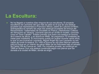 La Escultura:No ha llegado a nuestros días ninguna de sus esculturas. El proyecto escultórico de Leonardo del que más se sabe es el que de una estatua ecuestre que representara a Francisco Sforza, padre de Ludovico el Moro. Sobrepasaba en tamaño las otras dos estatuas ecuestres de bronce del Renacimiento: Gattamelata de Donatello en Padua y BartolomeoColleoni de Verrocchio en Venecia. Leonardo ejecutó en arcilla el modelo, conocido como el "Gran Caballo". Estaba previsto que fuera una estatua en bronce, de 8 metros de altura, y se alzaría en Milán. Se prepararon 70 toneladas de metal para moldearla. El monumento quedó sin acabar durante varios años, lo que no era inusual en Leonardo. Miguel Ángel dijo que Leonardo no era capaz de fundir la estatua. En 1495 el bronce se usó para fabricar cañones para el Duque en un intento de salvar Milán de los franceses bajo el reinado de Carlos VIII de Francia en 1495. Por iniciativa privada, se construyó en 1999 en Nueva York una estatua construida según sus planos que fue donada a la ciudad de Milán, donde se erigió.
