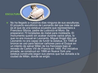 ESCULTURA:No ha llegado a nuestros días ninguna de sus esculturas. El proyecto escultórico de Leonardo del que más se sabe es el que de una estatua ecuestre que representara a Francisco Sforza, padre de Ludovico el Moro. Se prepararon 70 toneladas de metal para moldearla. El monumento quedó sin acabar durante varios años, lo que no era inusual en Leonardo. Miguel Ángel dijo que Leonardo no era capaz de fundir la estatua. En 1495 el bronce se usó para fabricar cañones para el Duque en un intento de salvar Milán de los franceses bajo el reinado de Carlos VIII de Francia en 1495. Por iniciativa privada, se construyó en 1999 en Nueva York una estatua construida según sus planos que fue donada a la ciudad de Milán, donde se erigió.