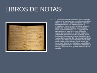 LIBROS DE NOTAS:El humanismo renacentista no ve polaridades mutuamente excluyentes entre la ciencia y las artes. Los estudios de Leonardo en ciencias en ingeniería son tan impresionantes e innovadores como su obra artística, y fueron registrados en sus diarios y cuadernos de notas, que comprenden 13.000 páginas de texto y dibujos, asociando arte y filosofía natural (precedente de la ciencia moderna). Tales notas eran realizadas y puestas al día de manera cotidiana a lo largo de toda la vida y viajes de Leonardo. De manera constante se esfuerza por hacer observaciones del mundo que le rodea, consciente y orgulloso de ser, como él se definía, un «iletrado», autodidacta y lúcido observador de fenómenos naturales a menudo alejados de lo que se aprendía en la escuela.