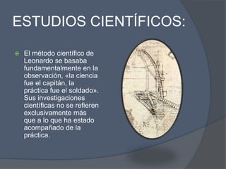 ESTUDIOS CIENTÍFICOS:El método científico de Leonardo se basaba fundamentalmente en la observación, «la ciencia fue el capitán, la práctica fue el soldado». Sus investigaciones científicas no se refieren exclusivamente más que a lo que ha estado acompañado de la práctica.