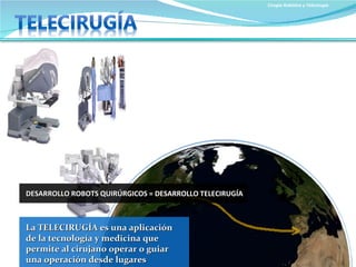 Cirugía Robótica y Telecirugía La TELECIRUGÍA es una aplicación de la tecnología y medicina que permite al   cirujano operar o guiar una operación desde lugares remotos DESARROLLO ROBOTS QUIRÚRGICOS = DESARROLLO TELECIRUGÍA LIMITACIONES El relativo alto tiempo necesario para convertir los movimientos quirúrgicos y las imágenes de vídeo en señales electrónicas. Las limitaciones de las telecomunicaciones en cuanto a anchura de banda y tiempo de transmisión especialmente en países subdesarrollados. 
