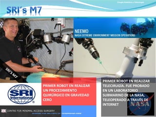 Cirugía Robótica y Telecirugía PRIMER ROBOT EN REALIZAR TELECIRUGÍA. FUE PROBADO EN UN LABORATORIO SUBMARINO DE LA NASA, TELEOPERADO A TRAVÉS DE INTERNET SRI’S M7 PRIMER ROBOT EN REALIZAR UN PROCEDIMIENTO QUIRÚRGICO EN GRAVEDAD CERO 