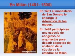 En Milán (1481- 1500) En 1481 el monasterio de San Donato le encargó la  Adoración de los magos. En 1490 participó en una especie de congreso de arquitectos para debatir aspectos del acabado de la cúpula de la catedral de Milán. 