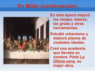 En Milán (continuación) En esta época mejoró los relojes, telares, las grúas y otras herramientas.  Estudió urbanismo y elaboró planos de ciudades ideales. Creó una academia que llevaba su nombre. Pintó  La Última cena , su mejor obra. 