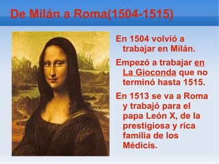 De Milán a Roma(1504-1515) En 1504 volvió a trabajar en Milán. Empezó a trabajar  en   La Gioconda  que no terminó hasta 1515. En 1513 se va a Roma y trabajó para el papa León X, de la prestigiosa y rica familia de los Médicis. 