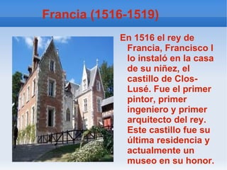 Francia (1516-1519) En 1516 el rey de Francia, Francisco I  lo instaló en la casa de su niñez, el castillo de Clos- Lusé. Fue el primer pintor, primer ingeniero y primer arquitecto del rey. Este castillo fue su última residencia y actualmente un museo en su honor. 