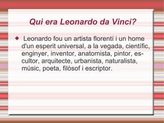 Qui era Leonardo da Vinci?
    Leonardo fou un artista florentí i un home
    d'un esperit universal, a la vegada, científic,
    enginyer, inventor, anatomista, pintor, es-
    cultor, arquitecte, urbanista, naturalista,
    músic, poeta, filòsof i escriptor.
 
