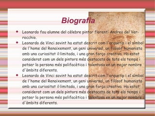 Biografia
   Leonardo fou alumne del cèlebre pintor florentí Andrea del Ver-
    rocchio.
   Leonardo de Vinci sovint ha estat descrit com l'arquetip i el símbol
    de l'home del Renaixement, un geni universal, un filòsof humanista
    amb una curiositat il·limitada, i una gran força creativa. Ha estat
    considerat com un dels pintors més destacats de tots els temps i
    potser la persona més polifacètica i talentosa en un major nombre
    d'àmbits diferents.
   Leonardo de Vinci sovint ha estat descrit com l'arquetip i el símbol
    de l'home del Renaixement, un geni universal, un filòsof humanista
    amb una curiositat il·limitada, i una gran força creativa. Ha estat
    considerat com un dels pintors més destacats de tots els temps i
    potser la persona més polifacètica i talentosa en un major nombre
    d'àmbits diferents.
 