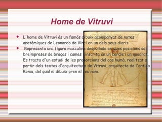 Home de Vitruvi
   L'home de Vitruvi és un famós dibuix acompanyat de notes
    anatòmiques de Leonardo da Vinci en un dels seus diaris.
    Representa una figura masculina despullada en dues posicions so-
    breimpreses de braços i cames i inscrita en un cercle i un quadrat.
    Es tracta d'un estudi de les proporcions del cos humà, realitzat a
    partir dels textos d'arquitectura de Vitruvi, arquitecte de l'antiga
    Roma, del qual el dibuix pren el seu nom.
 