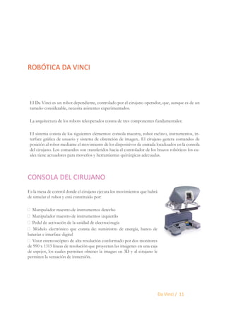 ROBÓTICA DA VINCI

El Da Vinci es un robot dependiente, controlado por el cirujano operador, que, aunque es de un
tamaño considerable, necesita asistentes experimentados.
La arquitectura de los robots teleoperados consta de tres componentes fundamentales:
El sistema consta de los siguientes elementos: consola maestra, robot esclavo, instrumentos, interface gráfica de usuario y sistema de obtención de imagen.. El cirujano genera comandos de
posición al robot mediante el movimiento de los dispositivos de entrada localizados en la consola
del cirujano. Los comandos son transferidos hacia el controlador de los brazos robóticos los cuales tiene actuadores para moverlos y herramientas quirúrgicas adecuadas.

CONSOLA DEL CIRUJANO
Es la mesa de control donde el cirujano ejecuta los movimientos que habrá
de simular el robot y está constituido por:
 Manipulador maestro de instrumentos derecho
 Manipulador maestro de instrumentos izquierdo
 Pedal de activación de la unidad de electrocirugía
 Módulo electrónico que consta de: suministro de energía, banco de
baterías e interface digital
 Visor estereoscópico de alta resolución conformado por dos monitores
de 990 x 1313 líneas de resolución que proyectan las imágenes en una caja
de espejos, los cuales permiten obtener la imagen en 3D y al cirujano le
permiten la sensación de inmersión.

Da Vinci / 11

 