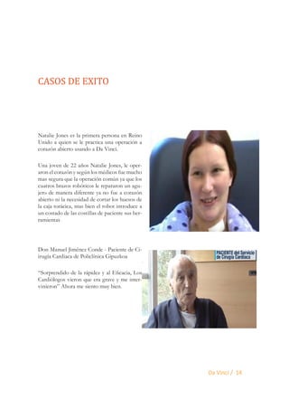 CASOS DE EXITO
Natalie Jones es la primera persona en Reino
Unido a quien se le practica una operación a
corazón abierto usando a Da Vinci.
Una joven de 22 años Natalie Jones, le operaron el corazón y según los médicos fue mucho
mas segura que la operación común ya que los
cuatros brazos robóticos le repararon un agujero de manera diferente ya no fue a corazón
abierto ni la necesidad de cortar los huesos de
la caja torácica, mas bien el robot introduce a
un costado de las costillas de paciente sus herramientas

Don Manuel Jiménez Conde - Paciente de Ciirugía Cardiaca de Policlínica Gipuzkoa
“Sorprendido de la rápidez y al Eficacia, Los
Cardiólogos vieron que era grave y me intervinieron” Ahora me siento muy bien.

Da Vinci / 14

 